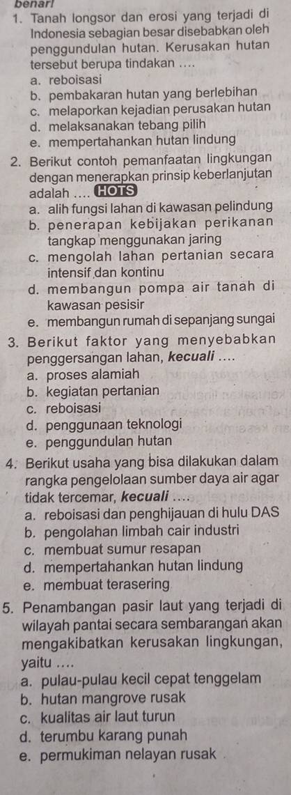 benarl
1. Tanah longsor dan erosi yang terjadi di
Indonesia sebagian besar disebabkan oleh
penggundulan hutan. Kerusakan hutan
tersebut berupa tindakan ..
a. reboisasi
b. pembakaran hutan yang berlebihan
c. melaporkan kejadian perusakan hutan
d. melaksanakan tebang pilih
e. mempertahankan hutan lindung
2. Berikut contoh pemanfaatan lingkungan
dengan menerapkan prinsip keberlanjutan
adalah .... HOTS
a. alih fungsi lahan di kawasan pelindung
b. penerapan kebijakan perikanan
tangkap menggunakan jaring
c. mengolah lahan pertanian secara
intensif dan kontinu
d. membangun pompa air tanah di
kawasan pesisir
e. membangun rumah di sepanjang sungai
3. Berikut faktor yang menyebabkan
penggersangan lahan, kecuali ....
a. proses alamiah
b. kegiatan pertanian
c. reboisasi
d. penggunaan teknologi
e. penggundulan hutan
4. Berikut usaha yang bisa dilakukan dalam
rangka pengelolaan sumber daya air agar
tidak tercemar, kecuali ....
a. reboisasi dan penghijauan di hulu DAS
b. pengolahan limbah cair industri
c. membuat sumur resapan
d. mempertahankan hutan lindung
e. membuat terasering
5. Penambangan pasir laut yang terjadi di
wilayah pantai secara sembarangan akan
mengakibatkan kerusakan lingkungan,
yaitu ....
a. pulau-pulau kecil cepat tenggelam
b. hutan mangrove rusak
c. kualitas air laut turun
d. terumbu karang punah
e. permukiman nelayan rusak