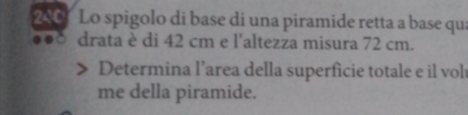 240 Lo spigolo di base di una piramide retta a base qua 
drata è di 42 cm e l’altezza misura 72 cm. 
Determina l’area della superficie totale e il vol 
me della piramide.