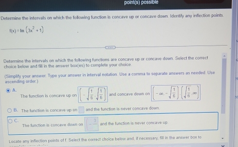 point(s) possible
Determine the intervals on which the following function is concave up or concave down. Identify any inflection points.
f(x)=ln (3x^2+1)
Determine the intervals on which the following functions are concave up or concave down. Select the correct
choice below and fill in the answer box(es) to complete your choice.
(Simplify your answer. Type your answer in interval notation. Use a comma to separate answers as needed. Use
ascending order.)
A.
The function is concave up on (-sqrt(frac 1)6,sqrt(frac 1)6) and concave down on (-∈fty ,-sqrt(frac 1)6),(sqrt(frac 1)6,∈fty )
B. The function is concave up on □ and the function is never concave down.
C.
The function is concave down on □ -frac 3 and the function is never concave up
Locate any inflection points of f. Select the correct choice below and, if necessary, fill in the answer box to