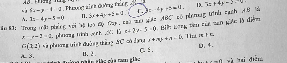 AB. Đường trung
và 6x-y-4=0. Phương trình đường thắng AC la
A. 3x-4y-5=0. B. 3x+4y+5=0. C. x-4y+5=0. D. 3x+4y-5=0.
x-y-2=0 , phương trình cạnh AC là x+2y-5=0. Biết trọng tâm của tam giác là điểm
âu 83: Tro
với hệ tọa độ Oxy, cho tam giác ABC có phương trình cạnh AB là
G(3;2) và phương trình đường thẳng BC có dạng x+my+n=0. Tìm m+n.
A. 3. B. 2. C. 5. D. 4.
lường phân giác của tam giác và hai điểm
a=0