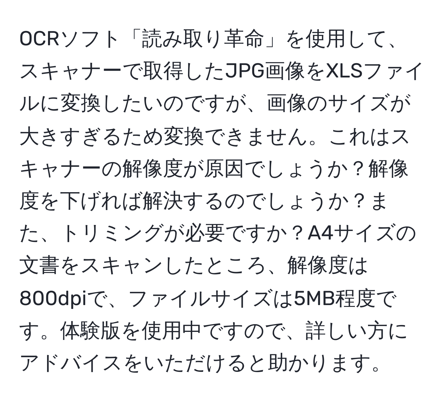 OCRソフト「読み取り革命」を使用して、スキャナーで取得したJPG画像をXLSファイルに変換したいのですが、画像のサイズが大きすぎるため変換できません。これはスキャナーの解像度が原因でしょうか？解像度を下げれば解決するのでしょうか？また、トリミングが必要ですか？A4サイズの文書をスキャンしたところ、解像度は800dpiで、ファイルサイズは5MB程度です。体験版を使用中ですので、詳しい方にアドバイスをいただけると助かります。