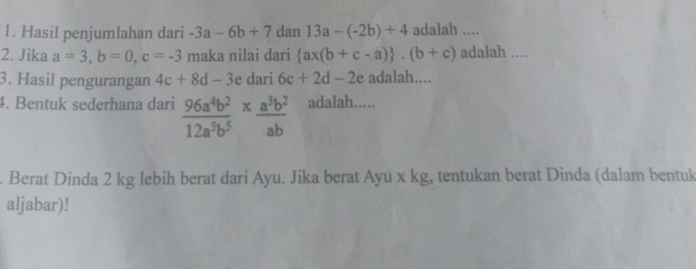 Hasil penjumlahan dari -3a-6b+7 dan 13a-(-2b)+4 adalah .... 
2. Jika a=3, b=0, c=-3 maka nilai dari  ax(b+c-a) .(b+c) adalah .... 
3. Hasil pengurangan 4c+8d-3 e dari 6c+2d-2 e adalah.... 
4. Bentuk sederhana dari  96a^4b^2/12a^3b^5 *  a^3b^2/ab  adalah..... 
. Berat Dinda 2 kg lebih berat dari Ayu. Jika berat Ayu x kg, tentukan berat Dinda (dalam bentuk 
aljabar)!