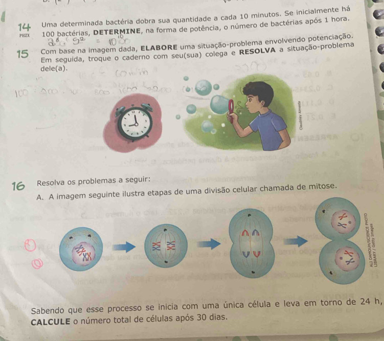 Uma determinada bactéria dobra sua quantidade a cada 10 minutos. Se inicialmente há 
PHZX 100 bactérias, DETERMINE, na forma de potência, o número de bactérias após 1 hora.
15 Com base na imagem dada, ELABORE uma situação-problema envolvendo potenciação. 
Em seguida, troque o caderno com seu(sua) colega e RESOLVA a situação-problema 
dele(a). 
16 Resolva os problemas a seguir: 
A. A imagem seguinte ilustra etapas de uma divisão celular chamada de mitose. 
Sabendo que esse processo se inicia com uma única célula e leva em torno de 24 h, 
CALCULE o número total de células após 30 dias.