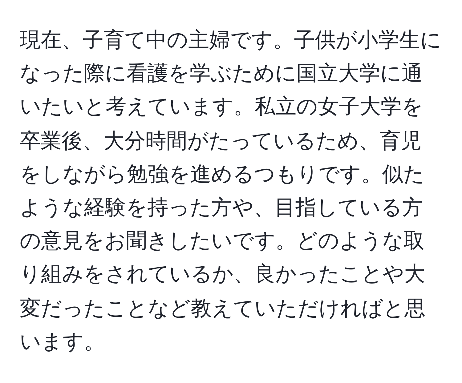 現在、子育て中の主婦です。子供が小学生になった際に看護を学ぶために国立大学に通いたいと考えています。私立の女子大学を卒業後、大分時間がたっているため、育児をしながら勉強を進めるつもりです。似たような経験を持った方や、目指している方の意見をお聞きしたいです。どのような取り組みをされているか、良かったことや大変だったことなど教えていただければと思います。