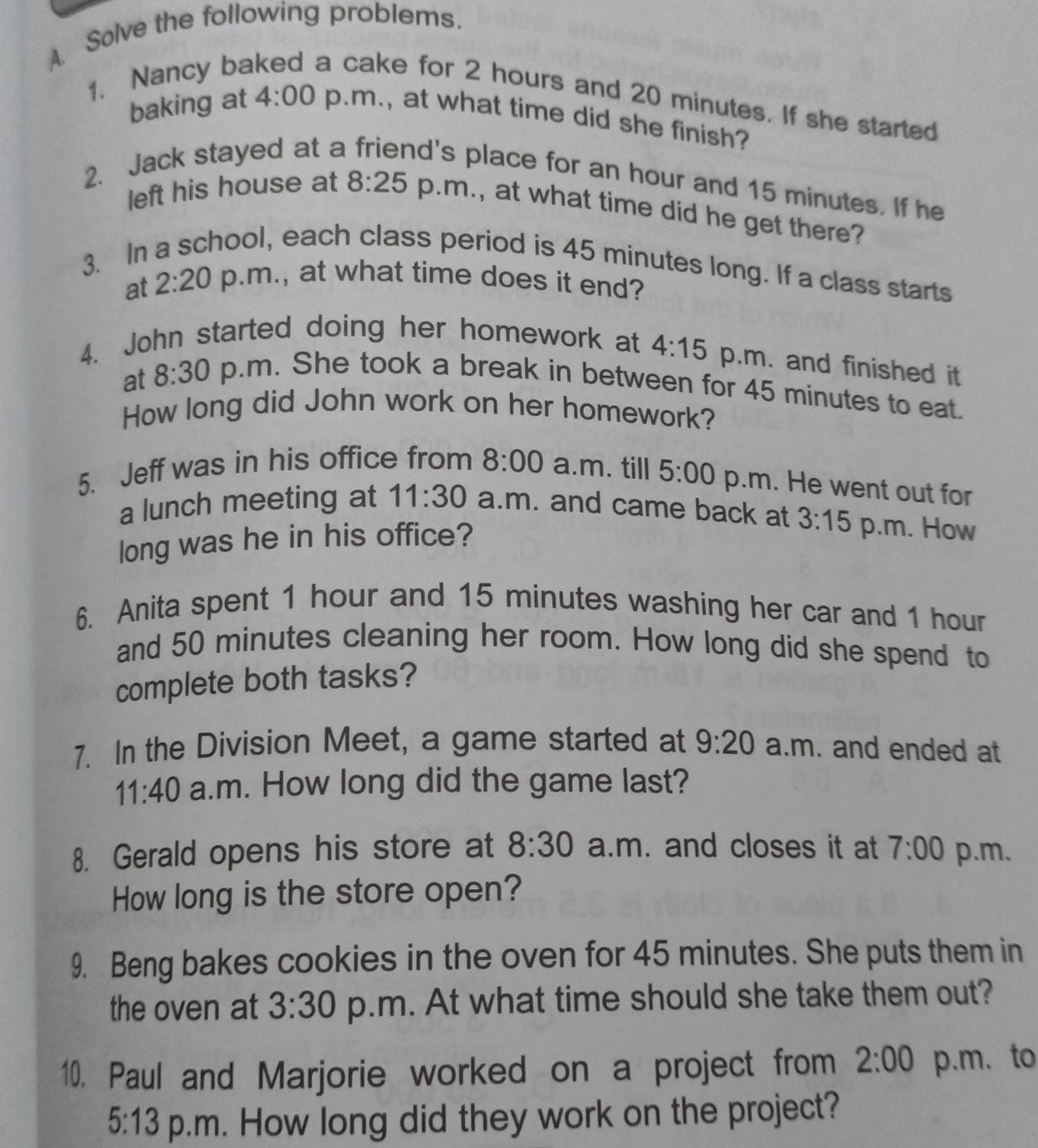 Solve the following problems. 
1. Nancy ba a cake for 2 hours and 20 minutes. If she started 
baking at 4:00 p.m., at what time did she finish? 
2. Jack stayed at a d's place for an hour and 15 minutes. If he 
left his house at 8:25 p.m., at what time did he get there? 
3. In a school, each class period is 45 minutes long. If a class starts 
at 2:20 p.m., at what time does it end? 
4. John started doing her homework at 4:15 p.m. and finished it 
at 8:30 p.m. She took a break in between for 45 minutes to eat. 
How long did John work on her homework? 
5. Jeff was in his office from 8:00 a.m. till 5:00 p.m. He went out for 
a lunch meeting at 11:30 a.m. and came back at 3:15 p.m. How 
long was he in his office? 
6. Anita spent 1 hour and 15 minutes washing her car and 1 hour
and 50 minutes cleaning her room. How long did she spend to 
complete both tasks? 
7. In the Division Meet, a game started at 9:20 a.m. and ended at 
11:40 a.m. How long did the game last? 
8. Gerald opens his store at 8:30 a.m. and closes it at 7:00 p.m. 
How long is the store open? 
9. Beng bakes cookies in the oven for 45 minutes. She puts them in 
the oven at 3:30 p.m. At what time should she take them out? 
10. Paul and Marjorie worked on a project from 2:00 p.m. to 
5:13 p.m. How long did they work on the project?