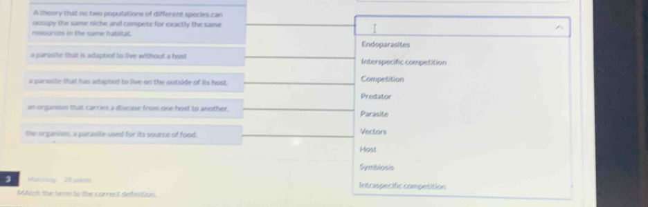 A theory that no two populations of different species can
occupy the same niche and compete for exactly the same
resounces in the same habitat.
I
Endoparasites
a parasite that is adapted to live without a host Interspecific competition
a parasite that has adapted to live on the outside of its host. Competition
Predator
an organism that carries a disease from one host to another. Parasite
the organism, a parasite used for its source of food. Vectors
Host
Symbiosis
3 Matching 25 pants Intraspecific competition
Mtch the term to the correct definition.
