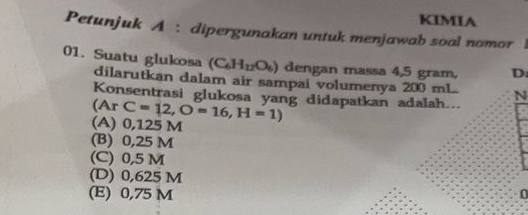 KIMIA
Petunjuk A : dipergunakan untuk menjawab soal nomor |
(C_6H_12O_6) dengan massa 4,5 gram, D.
01. Suatu glukosa dilarutkan dalam air sampai volumenya 200 mL. N
Konsentrasi glukosa yang didapatkan adalah...
(Ar C=12, O=16,H=1)
(A) 0,125 M
(B) 0,25 M
(C) 0,5 M
(D) 0,625 M
(E) 0,75 M 0