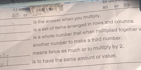 would 86 woult
80 or ⑨0
50 or 
is the answer when you multiply. 
_is a set of items arranged in rows and columns. 
_is a whole number that when multiplied together v 
_another number to make a third number. 
means twice as much or to multiply by 2. 
_ 
_is to have the same amount or value.