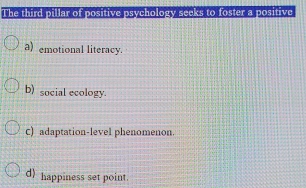 The third pillar of positive psychology seeks to foster a positive
a) emotional literacy.
b) social ecology.
C) adaptation-level phenomenon.
d) happiness set point.