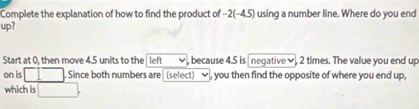 Complete the explanation of how to find the product of −2 (-4.5) using a number line. Where do you end 
up? 
Start at 0, then move 4.5 units to the left , because 4.5 is negative , 2 times. The value you end up 
on is . Since both numbers are (select) , you then find the opposite of where you end up, 
which is