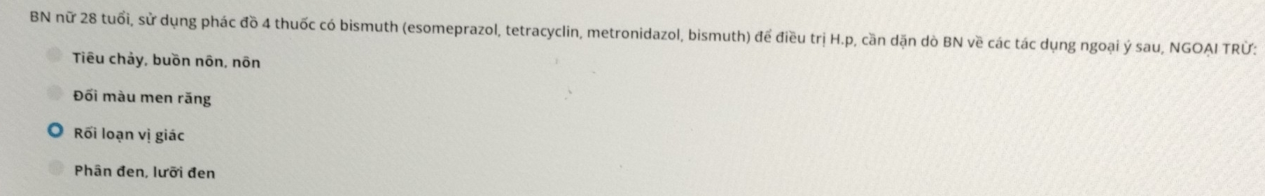 BN nữ 28 tuổi, sử dụng phác đồ 4 thuốc có bismuth (esomeprazol, tetracyclin, metronidazol, bismuth) để điều trị H. p, cần dặn dò BN về các tác dụng ngoại ý sau, NGOAI TRÜ: 
Tiêu chảy, buồn nôn, nôn 
Đối màu men răng 
Rối loạn vị giác 
Phân đen, lưỡi đen