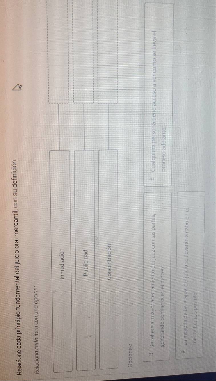 Relacione cada principio fundamental del juicio oral mercantil, con su definición.
Relaciona cada ítem con una opción:
Inmediación
Publicidad
Concentración
Opciones:
:: Se refiere al mayor acercamiento del juez con las partes, Cualquiera persona tiene acceso a ver como se lleva el
generando confianza en el proceso. proceso adelante.
: La mayoría de las etapas del juicio se llevarán a cabo en el
menor tiempo posible.
