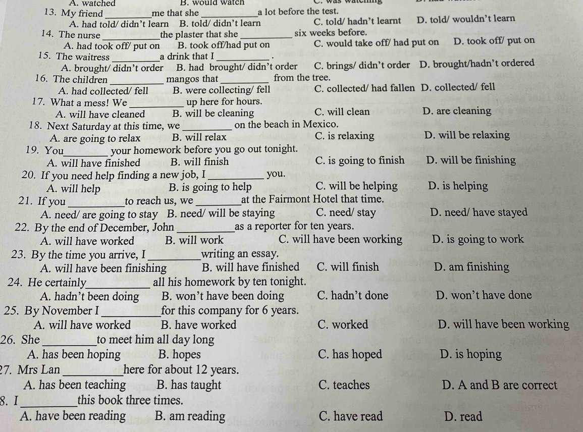 A. watched B. would watch
13. My friend _me that she _a lot before the test.
A. had told/ didn’t learn B. told/ didn’t learn C. told/ hadn’t learnt D. told/ wouldn’t learn
14. The nurse_ the plaster that she _six weeks before.
A. had took off/ put on B. took off/had put on C. would take off/ had put on D. took off/ put on
15. The waitress _a drink that I_
.
A. brought/ didn’t order B. had brought/ didn’t order C. brings/ didn’t order D. brought/hadn’t ordered
16. The children_ mangos that _from the tree.
A. had collected/ fell B. were collecting/ fell C. collected/ had fallen D. collected/ fell
17. What a mess! We _up here for hours.
A. will have cleaned B. will be cleaning C. will clean D. are cleaning
18. Next Saturday at this time, we _on the beach in Mexico.
A. are going to relax B. will relax C. is relaxing D. will be relaxing
19. You_ your homework before you go out tonight.
A. will have finished B. will finish C. is going to finish D. will be finishing
20. If you need help finding a new job, I _you.
A. will help B. is going to help C. will be helping D. is helping
21. If you _to reach us, we_ at the Fairmont Hotel that time.
A. need/ are going to stay B. need/ will be staying C. need/ stay D. need/ have stayed
22. By the end of December, John_ as a reporter for ten years.
A. will have worked B. will work C. will have been working D. is going to work
23. By the time you arrive, I _writing an essay.
A. will have been finishing B. will have finished C. will finish D. am finishing
24. He certainly_ all his homework by ten tonight.
A. hadn’t been doing B. won’t have been doing C. hadn’t done D. won’t have done
25. By November I _for this company for 6 years.
A. will have worked B. have worked C. worked D. will have been working
26. She _to meet him all day long
A. has been hoping B. hopes C. has hoped D. is hoping
7. Mrs Lan _here for about 12 years.
A. has been teaching B. has taught C. teaches D. A and B are correct
8. I _this book three times.
A. have been reading B. am reading C. have read D. read