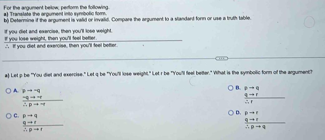 For the argument below, perform the following.
a) Translate the argument into symbolic form.
b) Determine if the argument is valid or invalid. Compare the argument to a standard form or use a truth table.
If you diet and exercise, then you'll lose weight.
If you lose weight, then you'll feel better._
∴ If you diet and exercise, then you'll feel better.
_
a) Let p be "You diet and exercise." Let q be "You'll lose weight." Let r be "You'll feel better." What is the symbolic form of the argument?
A. beginarrayr pto neg q  sim qto neg /∴ pto neg  endarray
B. pto q
 qto r/∴ r 
D、
C. beginarrayr pto q qto r hline ∴ pto rendarray beginarrayr pto r qto r hline ∴ pto qendarray