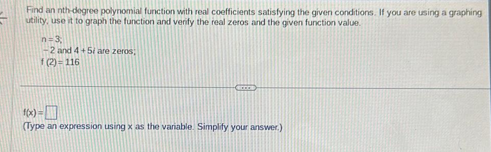 Find an nth-degree polynomial function with real coefficients satisfying the given conditions. If you are using a graphing 
utility, use it to graph the function and verify the real zeros and the given function value.
n=3
- 2 and 4+5i are zeros;
f(2)=116
f(x)=□
(Type an expression using x as the variable. Simplify your answer.)