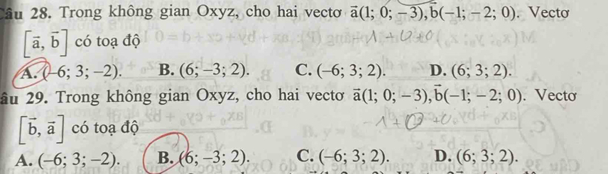 Trong không gian Oxyz, cho hai vectơ vector a(1;0;-3), b(-1;-2;0). Vecto
[vector a,vector b] có toạ độ
A. (-6;3;-2). B. (6;-3;2). C. (-6;3;2). D. (6;3;2). 
âu 29. Trong không gian Oxyz, cho hai vectơ vector a(1;0;-3), vector b(-1;-2;0). Vecto
[vector b,vector a] có toạ độ
A. (-6;3;-2). B. (6;-3;2). C. (-6;3;2). D. (6;3;2).