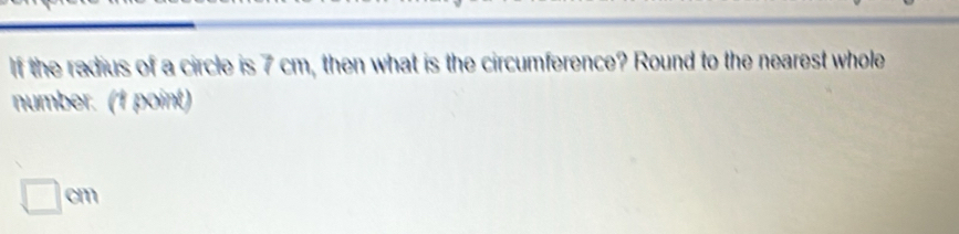 If the radius of a circle is 7 cm, then what is the circumference? Round to the nearest whole 
number. (1 point)
□ cm