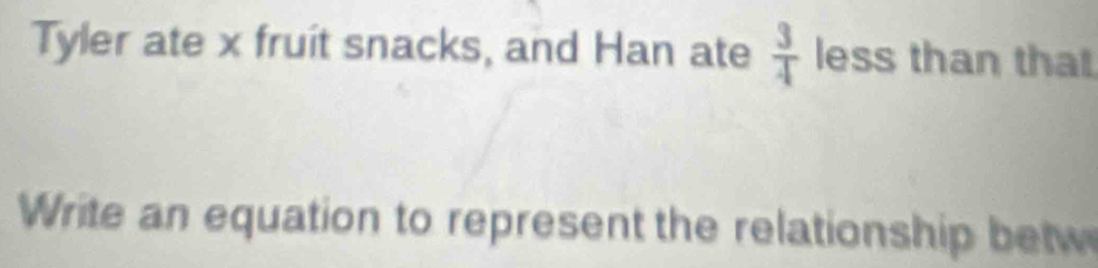 Tyler ate x fruit snacks, and Han ate  3/4  less than that 
Write an equation to represent the relationship betw