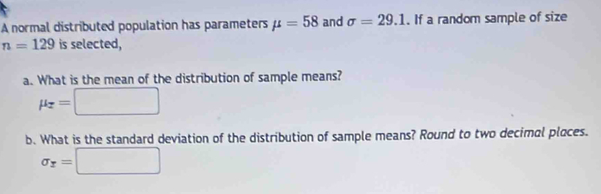 A normal distributed population has parameters mu =58 and sigma =29.1. If a random sample of size
n=129 is selected, 
a. What is the mean of the distribution of sample means?
mu _z=□
b. What is the standard deviation of the distribution of sample means? Round to two decimal places.
sigma _x=□