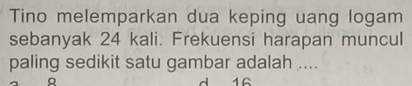 Tino melemparkan dua keping uang logam 
sebanyak 24 kali. Frekuensi harapan muncul 
paling sedikit satu gambar adalah .... 
d 16