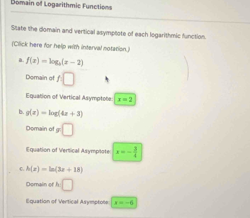 Domain of Logarithmic Functions
State the domain and vertical asymptote of each logarithmic function.
(Click here for help with interval notation.)
a. f(x)=log _b(x-2)
Domain of f:□
Equation of Vertical Asymptote: x=2
b. g(x)=log (4x+3)
Domain of g : □
Equation of Vertical Asymptote: x=- 3/4 
C. h(x)=ln (3x+18)
Domain of h:| □ 
Equation of Vertical Asymptote: x=-6