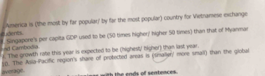 America is (the most by far popular/ by far the most popular) country for Vietnamese exchange 
students. 
8. Singapore's per capita GDP used to be (50 times higher/ higher 50 times) than that of Myanmar 
nd Cambodia. 
9. The growth rate this year is expected to be (highest/ higher) than last year. 
10. The Asia-Pacific region's share of protected areas is (smalier/ more small) than the global 
average. 
as with the ends of sentences.