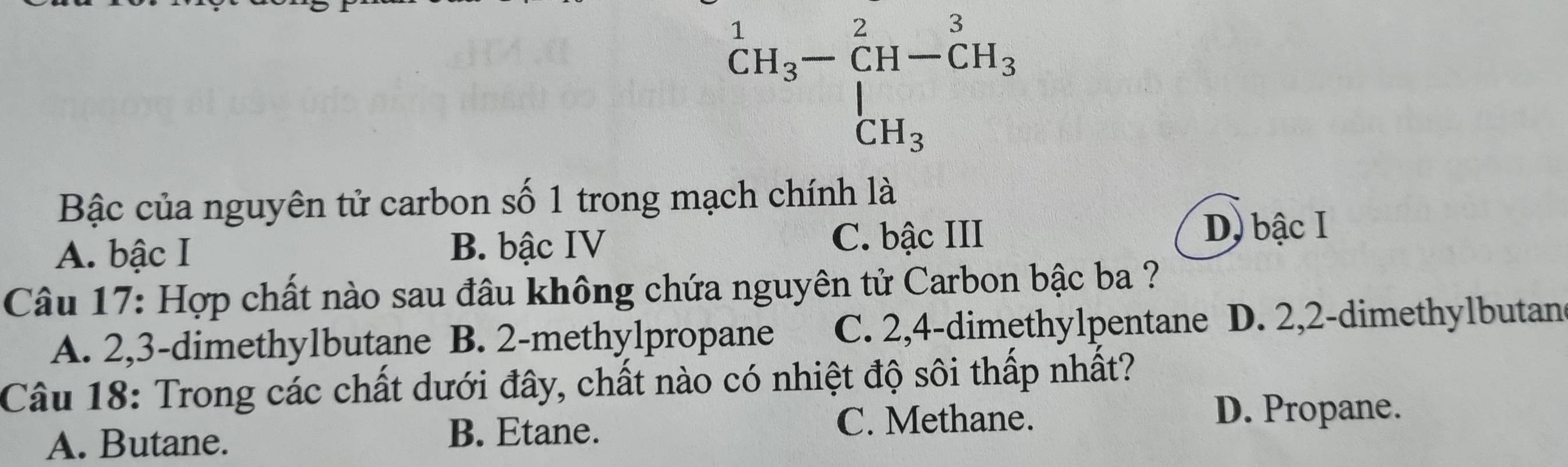 beginarrayr^(1CH_3)-CH-CH_3 CH_3endarray
Bậc của nguyên tử carbon số 1 trong mạch chính là
A. bậc I B. bậc IV C. bậc III D) bậc I
Câu 17: Hợp chất nào sau đâu không chứa nguyên tử Carbon bậc ba ?
A. 2,3 -dimethylbutane B. 2 -methylpropane C. 2, 4 -dimethylpentane D. 2,2 -dimethylbutan
Câu 18: Trong các chất dưới đây, chất nào có nhiệt độ sôi thấp nhất?
D. Propane.
A. Butane.
B. Etane. C. Methane.