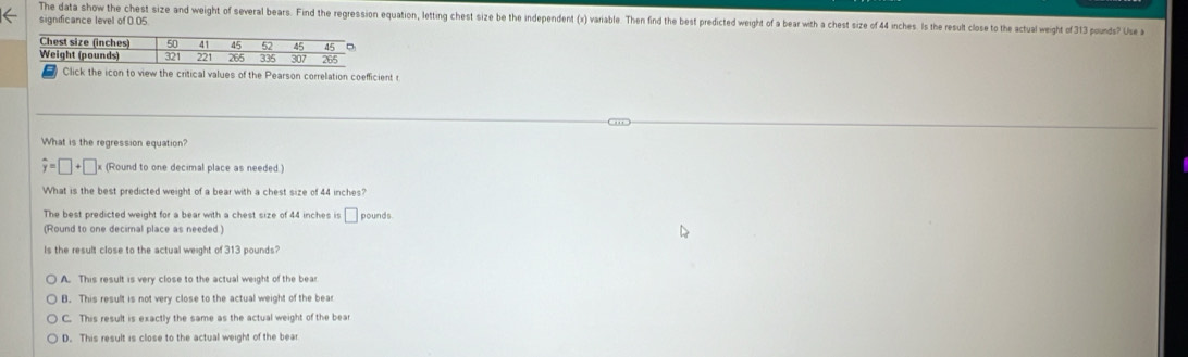 significance level of 0.05 The data show the chest size and weight of several bears. Find the regression equation, letting chest size be the independent (x) variable. Then find the best predicted weight of a bear with a chest size of 44 inches. Is the result close to the actual weight of 313 pounds? Use 
Click the icon to view the critical values of the Pearson correlation coefficient r
What is the regression equation?
hat y=□ +□ (Round to one decimal place as needed.)
What is the best predicted weight of a bear with a chest size of 44 inches?
The best predicted weight for a bear with a chest size of 44 inches is □ pounds.
(Round to one decimal place as needed )
Is the result close to the actual weight of 313 pounds?
A. This result is very close to the actual weight of the bear
B. This result is not very close to the actual weight of the bear
C. This result is exactly the same as the actual weight of the bear
D. This result is close to the actual weight of the bear