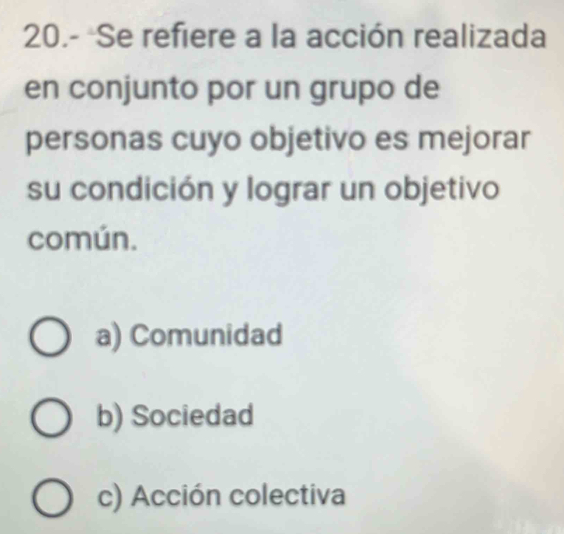 20.- Se refiere a la acción realizada
en conjunto por un grupo de
personas cuyo objetivo es mejorar
su condición y lograr un objetivo
común.
a) Comunidad
b) Sociedad
c) Acción colectiva