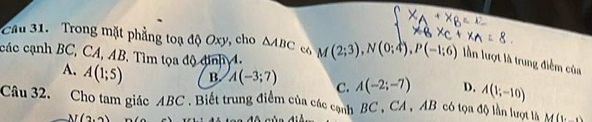 Cầu 31. Trong mặt phẳng toạ độ Oxy, cho △ ABC có M(2;3), N(0;4), P(-1;6) lần lượt là trung điểm của
các cạnh BC, CA, AB. Tìm tọa độ đinh 4.
A. A(1;5)
B. A(-3;7) C. A(-2;-7) D. A(1;-10)
Câu 32. Cho tam giác ABC. Biết trung điểm của các cạnh BC , CA , AB có tọa độ lần lượt là M(y
N(2,2)