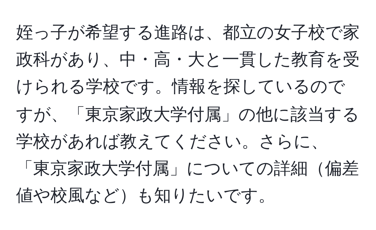 姪っ子が希望する進路は、都立の女子校で家政科があり、中・高・大と一貫した教育を受けられる学校です。情報を探しているのですが、「東京家政大学付属」の他に該当する学校があれば教えてください。さらに、「東京家政大学付属」についての詳細偏差値や校風なども知りたいです。