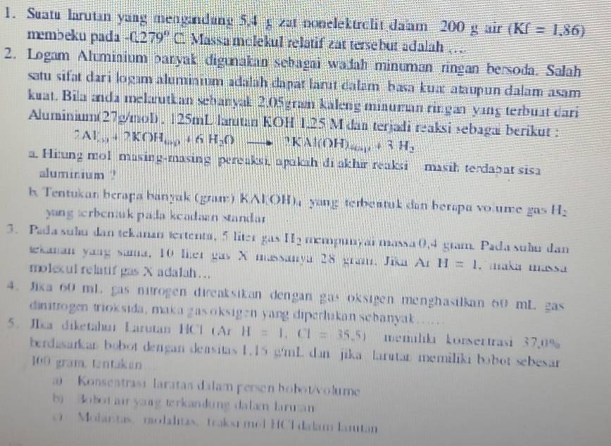 Suatu larutan yang mengandung 5,4 g zat nonelektrolit da'am 200 g air (KI=1.86)
membeku pada -C279°C Massa molekul relatif zat tersebut adalah ….
2. Logam Alumiaium banyak digunakan sebagai wadah minuman ringan bersoda. Salah
satu sifat dari logam alumiaium adalah dapat larut dalam basa kua: ataupun dalam asam
kuat. Bila anda melarutkan sehanyak 2.05 gram kaleng miauman ringan yang terbuat dari
Aluminium(27g/mol) . 125mL latan KOH 1.25 M dan terjadi reaksi sebagai berikut :
2Al_13+2KOH_100+6H_2Oto 3KAl(OH)_45_3+3H_2
a. Hi:ung mol masing-masing pereaksi, apakah di akhir reaksi masih terdabat sisa
aluminium ?
b. Tentukan berapa banyak (gram) KAl OH); yang terbeatuk dan berapa vo ume gas H_2
yang trbenark pada keadaan standar
3. Paa sulu dan tekanan tertentu, 5 liter gas II_2 mempunyai massa 0,4 gram. Pada suầu dan
kanan yaag sama, 10 lher gas X massanya 28 gram. Jika Ar H=1.  maka massa
molexul relatif gas X adalah...
4. Jika 60 mL gas nitrogen direaksikan dengan gas oksigen menghasilkan 60 mL gas
dinitrogen trioksida, maka gas oksigen yang diperlukan sebanyak… … 
5. JIka diketahui Larutan HCl Ar H=1,Cl=35.5) memuliki konsertrasi 37.0%
berdasarkan bobot dengan deasitas 1.15 g/mL dan jika larıtan memiliki bobot sebesar
100 gram. tantukan
a  Konsentrasi laratas dalam persen hobot/volume
bi Bobot ai yang terkandung dalam larusan
c Modantas modalitas, traksi mol HCl dalam lamtan