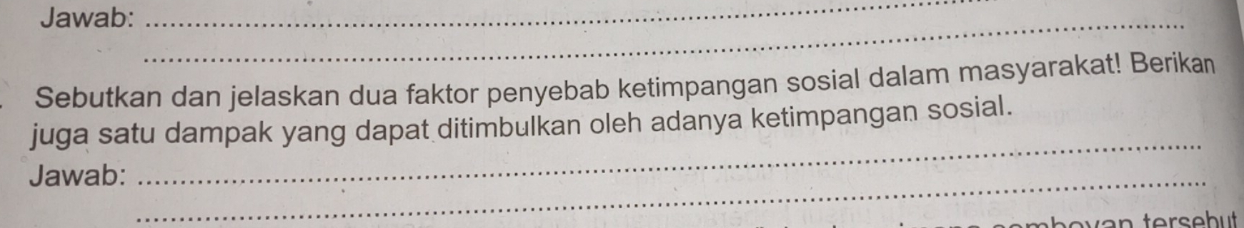 Jawab:_ 
_ 
Sebutkan dan jelaskan dua faktor penyebab ketimpangan sosial dalam masyarakat! Berikan 
_ 
juga satu dampak yang dapat ditimbulkan oleh adanya ketimpangan sosial. 
Jawab:_