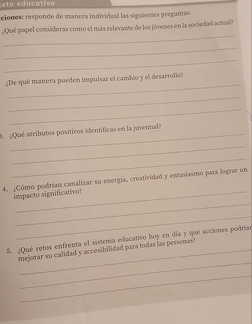 Reto educativo 
cciones: responde de manera individual las siguientes preguntas. 
_ 
¿Qué papel consideras como el más relevante de los jóvenes en la sociedad actual? 
_ 
_ 
_ 
¿De qué manera pueden impulsar el cambio y el desarrollo? 
_ 
_ 
3. ¿Qué atributos positivos identificas en la juventud? 
_ 
_ 
4. ¿Cómo podrían canalizar su energía, creatividad y entusiasmo para lograr un 
impacto significativo? 
_ 
_ 
5. ¿Qué retos enfrenta el sistema educativo hoy en día y qué acciones podríar 
_ 
mejorar su calidad y accesibilidad para todas las personas? 
_