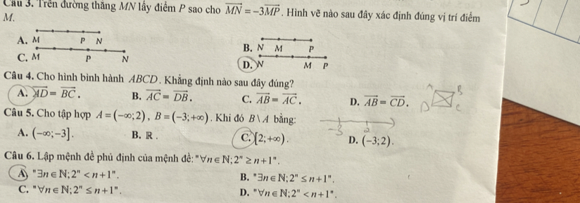 Cầu 3. Trên đường thăng MN lấy điểm P sao cho vector MN=-3vector MP. Hình vẽ nào sau đây xác định đúng vị trí điểm
M.
B. N M P
D.  M P
Câu 4. Cho hình bình hành ABCD. Khẳng định nào sau đây đúng?
A. overleftrightarrow AD=vector BC. B. vector AC=vector DB. C. vector AB=vector AC. D. vector AB=vector CD. 
Câu 5. Cho tập hợp A=(-∈fty ;2), B=(-3;+∈fty ). Khi đó Bvee A bằng:
A. (-∈fty ;-3]. B. R . C. [2;+∈fty ). D. (-3;2). 
Câu 6. Lập mệnh đề phủ định của mệnh đề: "∀ n∈ N; 2''≥ n+1''.
A " exists n∈ N; 2^n . exists n∈ N; 2^n≤ n+1^n. 
B. ,
C. " forall n∈ N; 2^n≤ n+1^n. D. " forall n∈ N; 2^n .