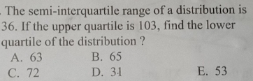 The semi-interquartile range of a distribution is
36. If the upper quartile is 103, find the lower
quartile of the distribution ?
A. 63 B. 65
C. 72 D. 31 E. 53