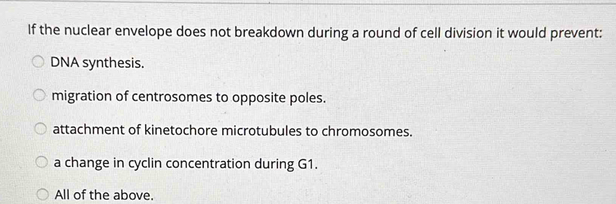 If the nuclear envelope does not breakdown during a round of cell division it would prevent:
DNA synthesis.
migration of centrosomes to opposite poles.
attachment of kinetochore microtubules to chromosomes.
a change in cyclin concentration during G1.
All of the above.