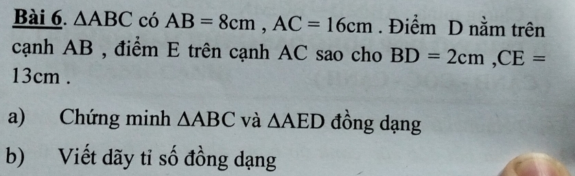 △ ABC có AB=8cm, AC=16cm. Điểm D nằm trên 
cạnh AB , điểm E trên cạnh AC sao cho BD=2cm, CE=
13cm. 
a) Chứng minh △ ABC và △ AED đồng dạng 
b) Viết dãy tỉ số đồng dạng