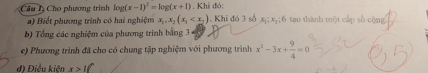 Cho phương trình log (x-1)^2=log (x+1). Khi đó: 
a) Biết phương trình có hai nghiệm x_1, x_2(x_1 . Khi đó 3 số x_1; x_2; 6 tạo thành một cấp số cộng. 
b) Tổng các nghiệm của phương trình bằng 3
c) Phương trình đã cho có chung tập nghiệm với phương trình x^2-3x+ 9/4 =0
d) Điều kiện x>1