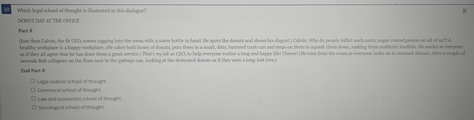 Which legal school of thought is illustrated in this dialogue?
DONUT DAY AT THE OFFICE
Part 8
(Just then Calvin, the fit CEO, comes jogging into the room with a water bottle in hand. He spots the donuts and shows his disgust.) Calvin: Why do people inflict such nasty, sugar-coated poison on all of us?! A
healthy workplace is a happy workplace. (He takes both boxes of donuts, puts them in a small, dirty, battered trash can and steps on them to squash them down, making them suddenly inedible. He smiles at everyone
as if they all agree that he has done them a great service.) That's my job as CEO, to help everyone realize a long and happy life! Cheers! (He runs from the room as everyone looks on in stunned silence. After a couple of
seconds Bob collapses on the floor next to the garbage can, looking at the destroyed donuts as if they were a long-lost love.)
End Part 8
Legal realism school of thought.
Command school of thought.
Law and economics school of thought.
Sociological school of thought.