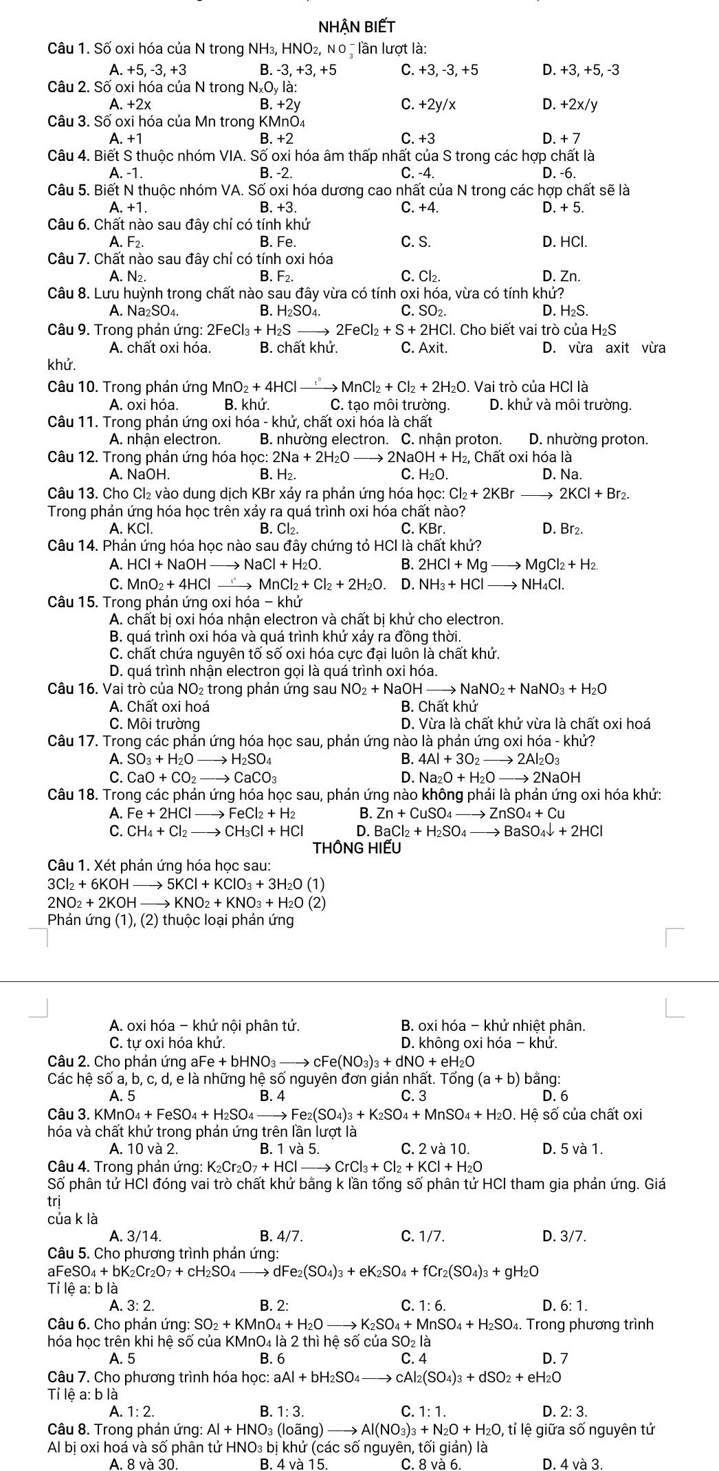 NHẬN BIếT
Câu 1. Số oxi hóa của N trong NH₃, HNO₂, Νο = lần lượt là:
A. +5,-3,+3 B. - 3.+3.+5 C. +3, -3, +5 D. +3, +5, -3
Câu 2. Số oxi hóa của N trong NxOy là:
C.
A. +2x B. +2y +2y x D. +2x/y
Câu 3. Số oxi hóa của Mn trong KMnO₄
A. +1 B.+2 C. +3 D. + 7
Câu 4. Biết S thuộc nhóm VIA. Số oxi hóa âm thấp nhất của S trong các hợp chất là
A. -1. B. -2 C. -4. D. -6.
Câu 5. Biết N thuộc nhóm VA. Số oxi hóa dương cao nhất của N trong các hợp chất sẽ là
A. +1 B. +3. C. +4. D. + 5.
Câu 6. Chất nào sau đây chỉ có tính khử
B.
A. F2. Fe. C. S. D. HCl.
Câu 7. Chất nào sau đây chỉ có tính oxi hóa
A. N2 B. F2. C. Cl₂. D. Zn.
Câu 8. Lưu huỳnh trong chất nào sau đây vừa có tính oxi hóa, vừa có tính khử?
A. Na₂SO₄. B. H₂SO₄. C. SO₂.
D. H₂S.
Câu 9. Trong phản ứng: 2FeCl_3+H_2 to 2FeCl_2+S+2HCl I. Cho biết vai trò của H₂S
A. chất oxi hóa. B. chất khử. C. Axit. D. vừra axit vừa
khử.
Câu 10. Trong phản ứng MnO_2+4HCl to MnMnCl_2+Cl_2+2H_2O. Vai trò của HCl là
A. oxi hóa. B. khử. C. tạo môi trường. D. khử và môi trường
Câu 11. Trong phản ứng oxi hoa-khu , chất oxi hóa là chất
A. nhân electron. B. nhường electron. C. nhận proton. D. nhường proton.
Câu 12. Trong phản ứng hóa học: :2Na+2H_2O 2N aOH+H_2, 2, Chất oxi hóa là
A. NaOH. B. H_2. C. H₂O. D. Na.
Câu 13. Cho Cl₂ vào dung dịch KBr xảy ra phản ứng hóa học: Cl_2+2KBr 2KCl+Br_2.
Trong phản ứng hóa học trên xảy ra quá trình oxi hóa chất nào?
A. KCI B. Cl2. C. KBr. D. Br2.
Câu 14. Phản ứng hóa học nào sau đây chứng tỏ HCI là chất khử?
A. HCl+NaOH _ NaCl+H_2O B. 2HCl+Mgto MgCl_2+H_2.
C. M O_2+4HCl MnCl_2+Cl_2+2H_2O. D. NH_3+HCl- to NH_4Cl.

Câu 15. Trong phản ứng oxi hóa -khu
A. chất bị oxi hóa nhận electron và chất bị khử cho electron.
B. quá trình oxi hóa và quá trình khử xảy ra đồng thời.
C. chất chứa nguyên tố số oxi hóa cực đại luôn là chất khử.
D. quá trình nhận electron gọi là quá trình oxi hóa.
Câu 16. Vai trò của NO₂ trong phản ứng sau NO₂ + NaOH _ NaNO_2+NaNO_3+H_2O
A. Chất oxi hoá B. Chất khử
C. Môi trường D. Vừa là chất khử vừa là chất oxi hoá
Câu 17. Trong các phản ứng hóa học sau, phản ứng nào là phản ứng oxi hóa - khử?
A. SO_3+H_2Oto H_2SO_4
B. 4Al+3O_2to 2Al_2O_3
C. CaO+CO_2to CaCO_3 D. Na_2O+H_2Oto 2NaOH
Câu 18. Trong các phản ứng hóa học sau, phản ứng nào không phải là phản ứng oxi hóa khử:
A. Fe+2HCl → FeCl_2+H_2 B. Zn+CuSO_4to ZnSO_4+Cu
C. CH_4+Cl_2 to CH_3Cl+HCl D. BaCl_2+H_2SO_4to BaSO_4downarrow +2HCl
THÔNG HIẾU
Câu 1. Xét phản ứng hóa học sau:
3Cl_2+6KOHto 5KCl+KClO_3+3H_2O (1)
2NO_2+2KOH to KNO_2+KNO_3+H_2O (2)
Phản ứng (1), (2) thuộc loại phản ứng
A. oxi hóa - khử nội phân tử.  B. oxi hóa - khử nhiệt phân.
C. tự oxi hóa khử. D. không oxi hóa - khử.
Câu 2. Cho phản ứng al Fe+bHNO_3- to cFe(NO_3)_3+dNO+eH_2O
Các hệ số a, b, c, d, e là những hệ số nguyên đơn giản nhất. Tốn g(a+b) ) bằng:
A. 5 B. 4 C. 3 D. 6
Câu 3. K KMnO_4+FeSO_4+H_2SO_4to Fe_2(SO_4)_3+K_2SO_4+MnSO_4+H_2O Hệ số của chất oxi
hóa và chất khử trong phản ứng trên lần lượt là
A. 10 và 2. B. 1 và 5. C. 2 và 10. D. 5 và 1.
Câu 4. Trong phản ứng: K_2Cr_2O_7+HClto CrCl_3+Cl_2+KCl+H_2O
Số phân tử HCI đóng vai trò chất khử bằng k lần tổng số phân tử HCI tham gia phản ứng. Giá
trj
của k là
A. 3/14. B. 4/7. C. 1/7. D. 3/7.
Câu 5. Cho phương trình phản ứng:
aFeSO_4+bI K_2Cr_2O_7+cH_2SO_4to dFe_2(SO_4)_3+eK_2SO_4+fCr_2(SO_4)_3+gH_2O <
Tỉ lệ a: b là
A. 3: 2. B. 2: C.  1:6 D. 6: 1.
Câu 6. Cho phản ư ing:SO_2+KMnO_4+H_2O to K_2SO_4+MnSO_4+H_2SO_4. Trong phương trình
hóa học trên khi hệ số của KMnO₄ là 2 thì hệ số của SO₂ là
A. 5 B. 6 C. 4 D. 7
Câu 7. Cho phương trình hóa học: aAl+bH_2SO_4 cAl_2(SO_4)_3+dSO_2+eH_2O
Tỉ lệ a: b là
A. 1: 2. B. 1:3 C. 1:1. D. 2: 3.
Câu 8. Trong phản ứng: Al+HNO_3(lowidehat ang)to Al(NO_3)_3+N_2O+H_2O, , tỉ lệ giữa số nguyên tử
Al bị oxi hoá và số phân tử HNO₃ bị khử (các số nguyên, tối giản) là
A. 8 và 30. B. 4 và 15. C. 8 và 6. D. 4va3