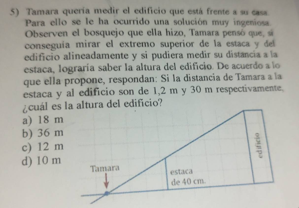 Tamara quería medir el edificio que está frente a su casa.
Para ello se le ha ocurrido una solución muy ingeniosa.
Observen el bosquejo que ella hizo, Tamara pensó que , sí
conseguía mirar el extremo superior de la estaca y del
edificio alineadamente y si pudiera medir su distancia a la
estaca, lograría saber la altura del edificio. De acuerdo a lo
que ella propone, respondan: Si la distancia de Tamara a la
estaca y al edificio son de 1,2 m y 30 m respectivamente,
¿cuál es la altura del edificio?
a) 18 m
b) 36 m
c) 12 m
:
d) 10 m
Tamara
estaca
de 40 cm.