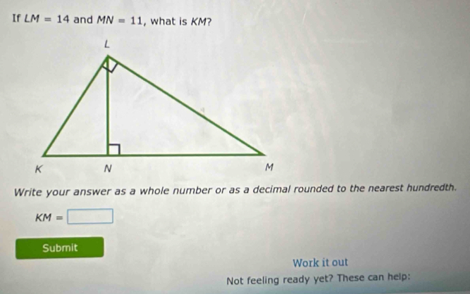 If LM=14 and MN=11 , what is KM? 
Write your answer as a whole number or as a decimal rounded to the nearest hundredth.
KM=□
Submit 
Work it out 
Not feeling ready yet? These can help: