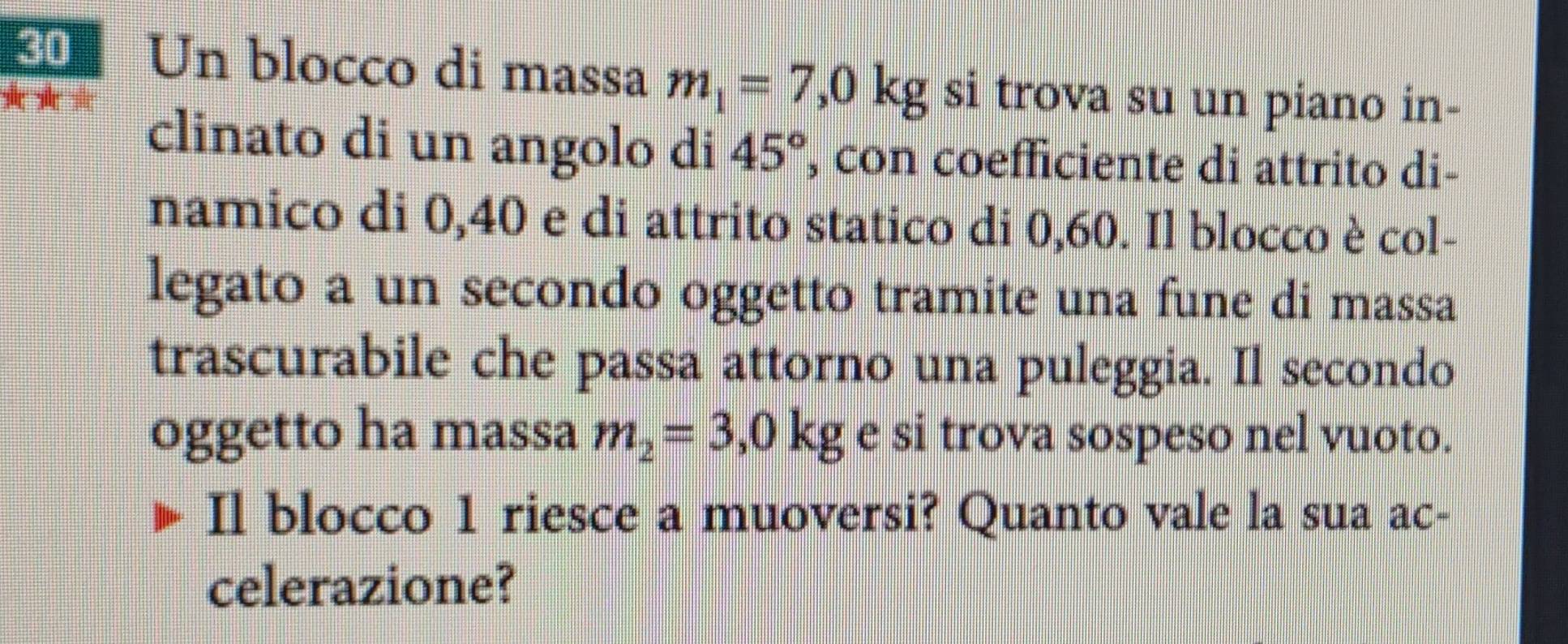 Un blocco di massa m_1=7,0kg si trova su un piano in- 
clinato di un angolo di 45° , con coefficiente di attrito di- 
namico di 0,40 e di attrito statico di 0,60. Il blocco è col- 
legato a un secondo oggetto tramite una fune di massa 
trascurabile che passa attorno una puleggia. Il secondo 
oggetto ha massa m_2=3,0kg e si trova sospeso nel vuoto. 
Il blocco 1 riesce a muoversi? Quanto vale la sua ac- 
celerazione?