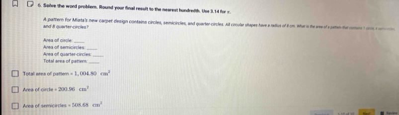 Solve the word problem. Round your final result to the nearest hundredth. Use 3.14 for π. 
A pattern for Miata's new carpet design contains circles, semicircles, and quarter-circles. All circular shapes have a radius of 8 cm. What is the area of a partem that contains t croe, a motn 
and 8 quarter-circles? 
Area of circle:_ 
Area of semicircles:_ 
Area of quarter-circles:_ 
Total area of pattern:_ 
Total area of pattern =1,004.80cm^2
Area of circle =200.96cm^2
Area of semicircles =508.68cm^2
Nest Furviere