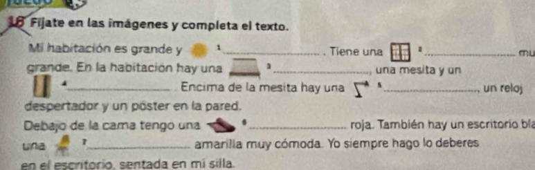 Fijate en las imágenes y completa el texto. 
Mi habitación es grande y 1 _ . Tiene una 1 _ mu 
grande. En la habitación hay una __ 3 _, una mesita y un 
_ Encima de la mesita hay una s_ un reloj 
despertador y un póster en la pared. 
Debajo de la cama tengo una _roja. También hay un escritorio bla 
una 7 _ 
amarilia muy cómoda. Yo siempre hago lo deberes 
en el escritorio, sentada en mí silla.