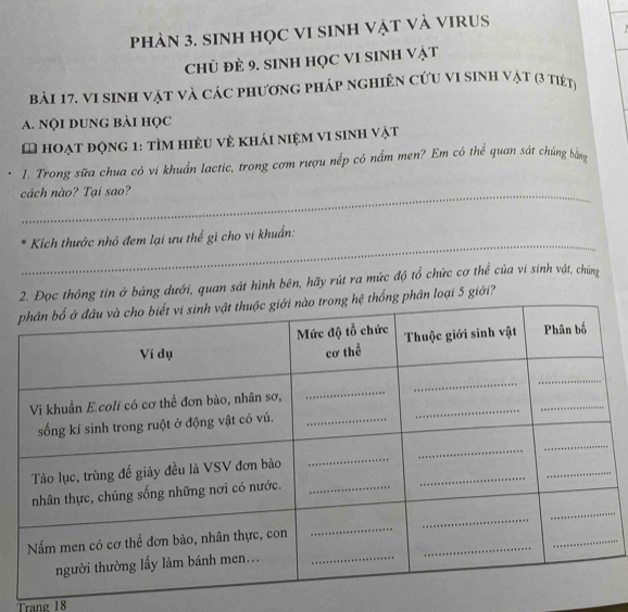 phàN 3. SINH HọC VI SINH Vật Và VIRUS 
CHủ đẻ 9. SINH HọC VI SINH Vật 
bải 17. vi sinh vật và các phương pháp nghiên cứu vi sinh vật (3 tiết) 
A. Nội DUNg bài học 
L hoạt động 1: tìm hiệu về khái niệm vi sinh vật 
1. Trong sữa chua có vi khuẩn lactic, trong cơm rượu nếp có nấm men? Em có thể quan sát chúng ằng 
_ 
_ 
cách nào? Tại sao? 
_ 
Kich thước nhỏ đem lại ưu thế gì cho vi khuẩn: 
Đọc thông tin ở bảng dưới, quan sát hình bên, hãy rút ra mức độ tổ chức cơ thể của vi sinh vật, chúng 
phân loại 5 giới? 
Trang 18