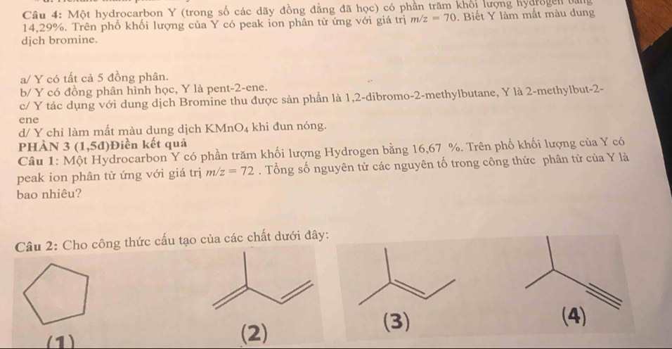 Một hydrocarbon Y (trong số các dãy đồng đẳng đã học) có phần trăm khối lượng hydrogen bằng
14,29%. Trên phổ khối lượng của Y có peak ion phân từ ứng với giá trị m/z=70. Biết Y làm mất màu dung
djch bromine.
a/ Y có tất cả 5 đồng phân.
b/ Y có đồng phân hình học, Y là pent -2 -ene.
c/ Y tác dụng với dung dịch Bromine thu được sản phần là 1, 2 -dibromo- 2 -methylbutane, Y là 2 -methylbut -2 -
ene
d/ Y chỉ làm mất màu dung dịch KMnO₄ khi đun nóng.
pHÀN 3 (1,5d )Điền kết quả
Câu 1: Một Hydrocarbon Y có phần trăm khối lượng Hydrogen bằng 16,67 %. Trên phổ khối lượng của Y có
peak ion phân tử ứng với giá trị m/z=72. Tổng số nguyên tử các nguyên tố trong công thức phân tử của Y là
bao nhiêu?
Câu 2: Cho công thức cấu tạo của các chất dưới đây:
(1) (2)
(3) (4)