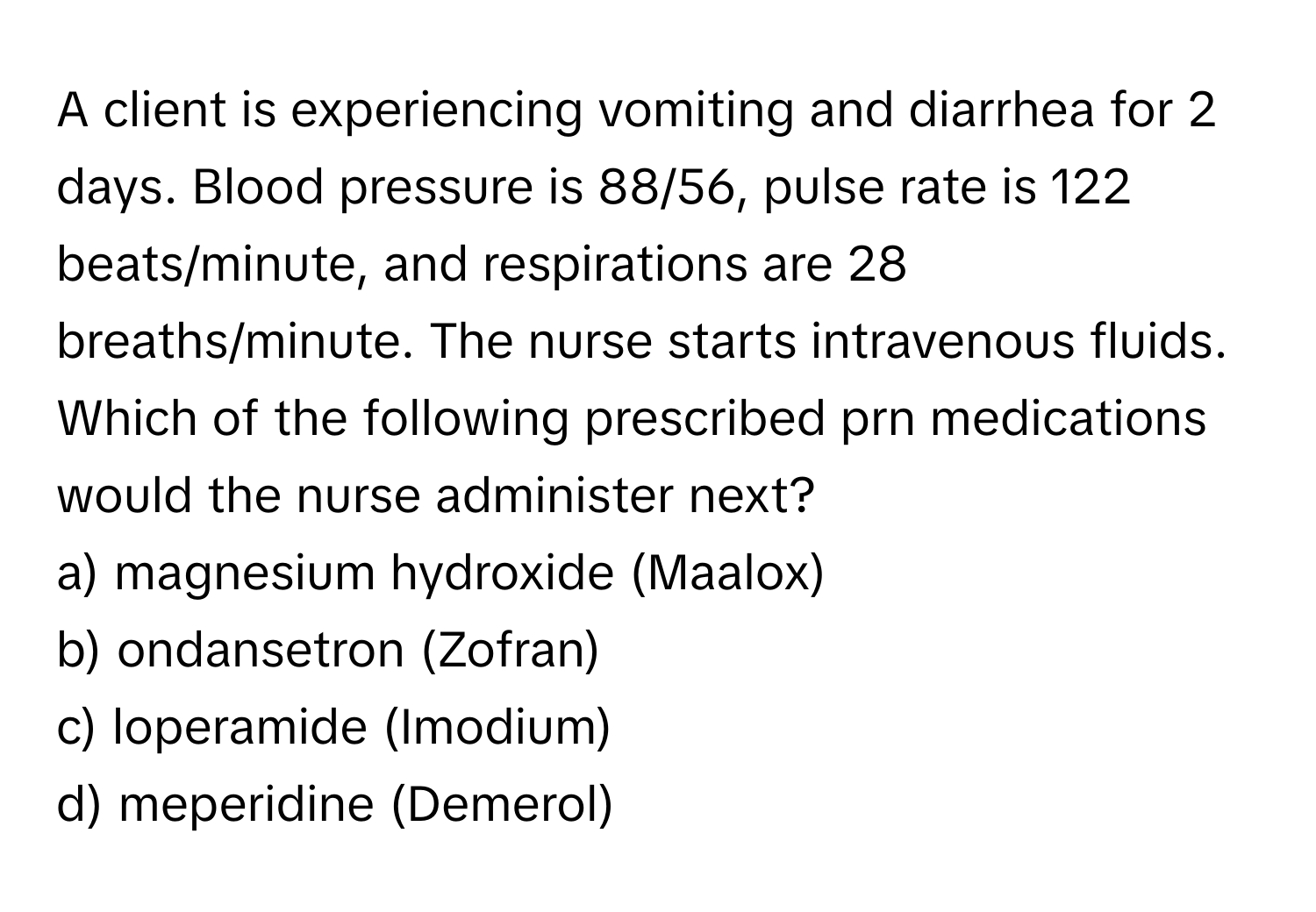 A client is experiencing vomiting and diarrhea for 2 days. Blood pressure is 88/56, pulse rate is 122 beats/minute, and respirations are 28 breaths/minute. The nurse starts intravenous fluids. Which of the following prescribed prn medications would the nurse administer next?

a) magnesium hydroxide (Maalox) 
b) ondansetron (Zofran) 
c) loperamide (Imodium) 
d) meperidine (Demerol)