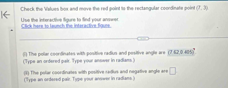 Check the Values box and move the red point to the rectangular coordinate point (7,3). 
Use the interactive figure to find your answer. 
Click here to launch the interactive figure. 
(i) The polar coordinates with positive radius and positive angle are (7.62,0.405)
(Type an ordered pair. Type your answer in radians.) 
(ii) The polar coordinates with positive radius and negative angle are □ . 
(Type an ordered pair. Type your answer in radians.)